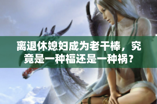 离退休媳妇成为老干棒，究竟是一种福还是一种祸？