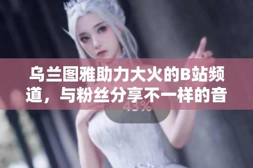 乌兰图雅助力大火的B站频道，与粉丝分享不一样的音乐魅力