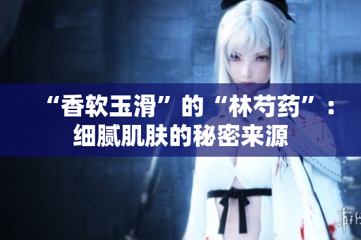 “香软玉滑”的“林芍药”：细腻肌肤的秘密来源