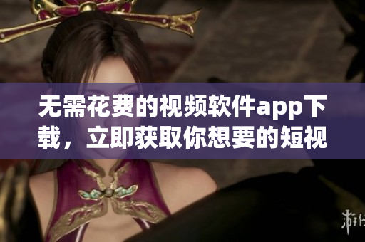 无需花费的视频软件app下载，立即获取你想要的短视频