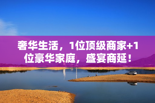 奢华生活，1位顶级商家+1位豪华家庭，盛宴商延！
