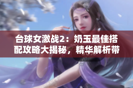 台球女激战2：奶玉最佳搭配攻略大揭秘，精华解析带你叱咤球场