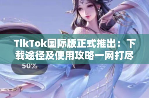 TikTok国际版正式推出：下载途径及使用攻略一网打尽