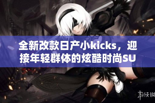全新改款日产小kicks，迎接年轻群体的炫酷时尚SUV！