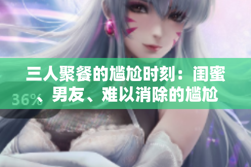 三人聚餐的尴尬时刻：闺蜜、男友、难以消除的尴尬