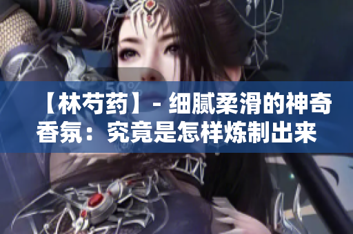 【林芍药】- 细腻柔滑的神奇香氛：究竟是怎样炼制出来的？