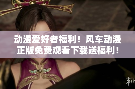 动漫爱好者福利！风车动漫正版免费观看下载送福利！