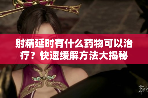 射精延时有什么药物可以治疗？快速缓解方法大揭秘