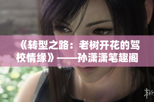 《转型之路：老树开花的驾校情缘》——孙潇潇笔趣阁故事新编