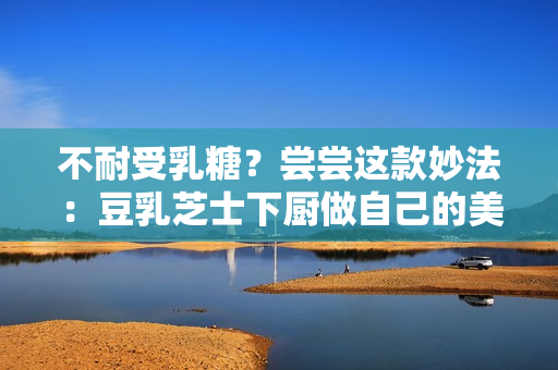 不耐受乳糖？尝尝这款妙法：豆乳芝士下厨做自己的美食