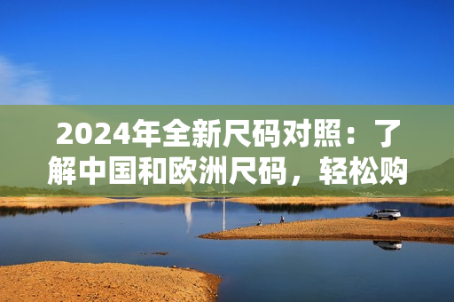 2024年全新尺码对照：了解中国和欧洲尺码，轻松购物！
