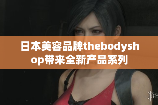 日本美容品牌thebodyshop带来全新产品系列