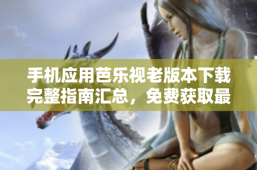 手机应用芭乐视老版本下载完整指南汇总，免费获取最全历史版本