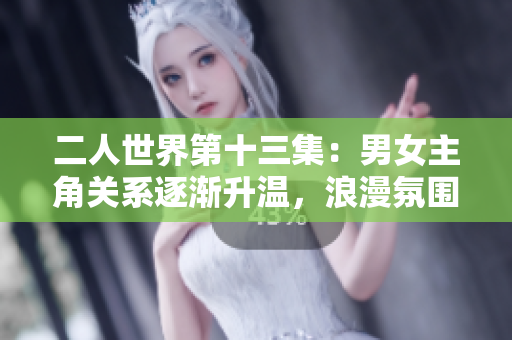二人世界第十三集：男女主角关系逐渐升温，浪漫氛围渐浓