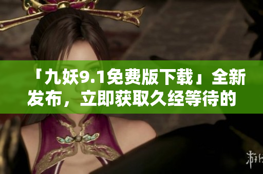 「九妖9.1免费版下载」全新发布，立即获取久经等待的最新版本