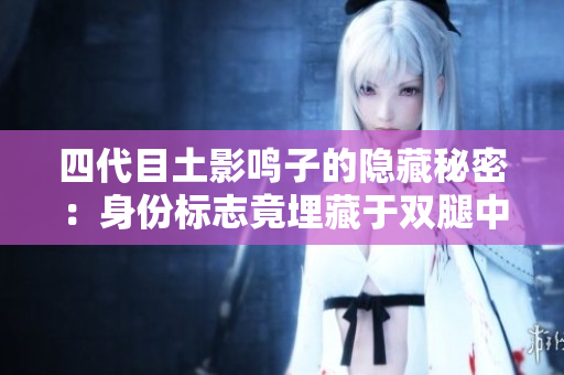四代目土影鸣子的隐藏秘密：身份标志竟埋藏于双腿中央！