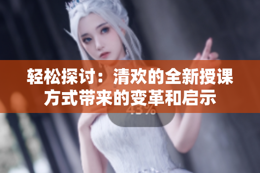 轻松探讨：清欢的全新授课方式带来的变革和启示