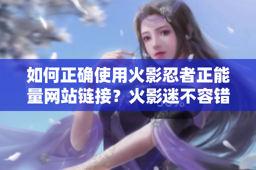 如何正确使用火影忍者正能量网站链接？火影迷不容错过的必备指南！