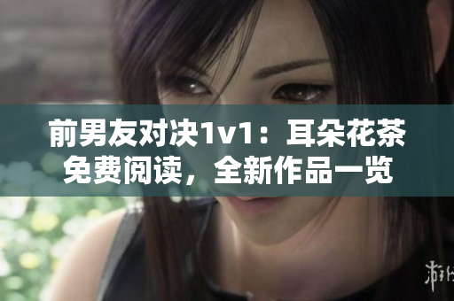 前男友对决1v1：耳朵花茶免费阅读，全新作品一览