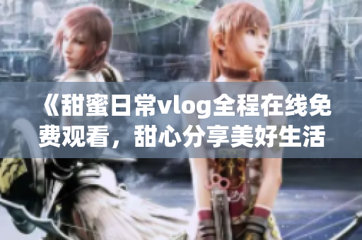 《甜蜜日常vlog全程在线免费观看，甜心分享美好生活！》