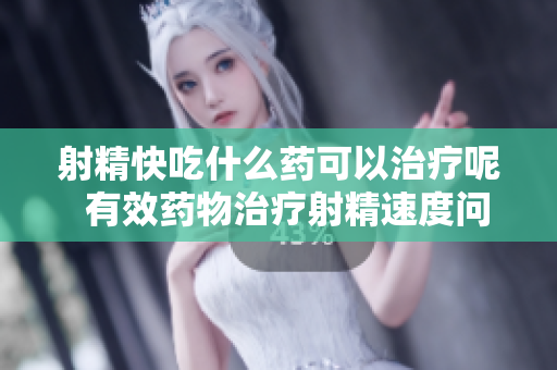 射精快吃什么药可以治疗呢  有效药物治疗射精速度问题