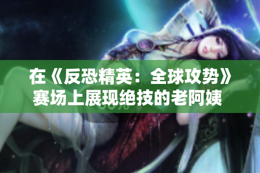 在《反恐精英：全球攻势》赛场上展现绝技的老阿姨 