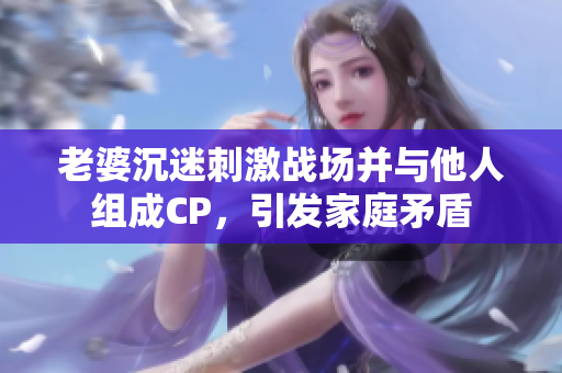 老婆沉迷刺激战场并与他人组成CP，引发家庭矛盾
