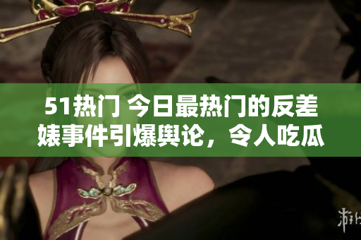 51热门 今日最热门的反差婊事件引爆舆论，令人吃瓜不已