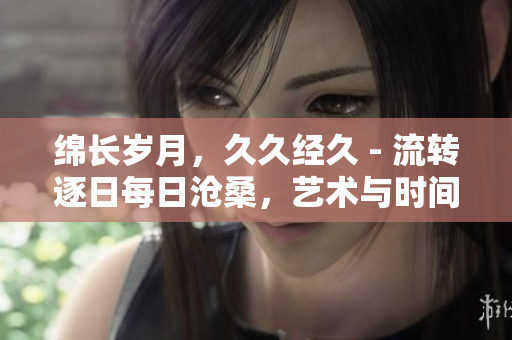 绵长岁月，久久经久 - 流转逐日每日沧桑，艺术与时间的厚积宝藏
