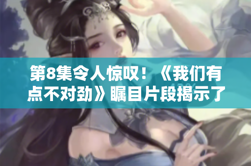 第8集令人惊叹！《我们有点不对劲》瞩目片段揭示了真相