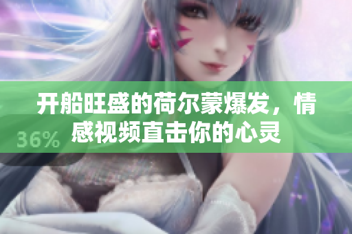 开船旺盛的荷尔蒙爆发，情感视频直击你的心灵
