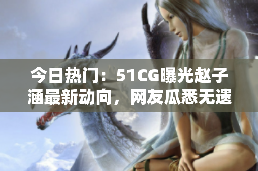 今日热门：51CG曝光赵子涵最新动向，网友瓜悉无遗