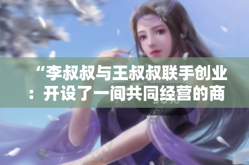 “李叔叔与王叔叔联手创业：开设了一间共同经营的商店”