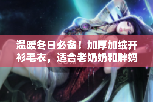 温暖冬日必备！加厚加绒开衫毛衣，适合老奶奶和胖妈妈的时尚选择
