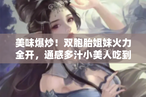 美味爆炒！双胞胎姐妹火力全开，通感多汁小美人吃到停不下来