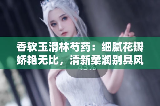 香软玉滑林芍药：细腻花瓣娇艳无比，清新柔润别具风采