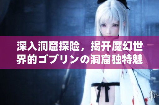 深入洞窟探险，揭开魔幻世界的ゴブリンの洞窟独特魅力