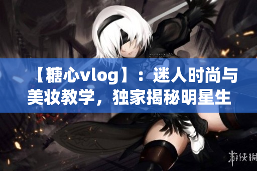 【糖心vlog】：迷人时尚与美妆教学，独家揭秘明星生活！