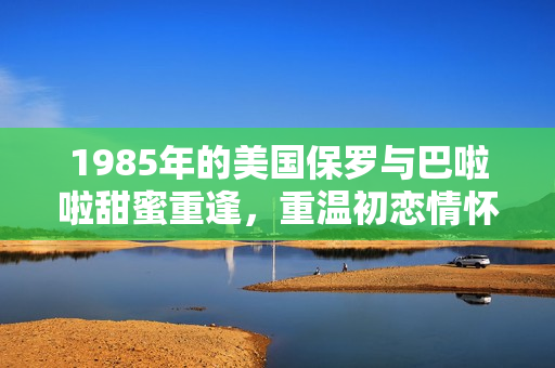 1985年的美国保罗与巴啦啦甜蜜重逢，重温初恋情怀