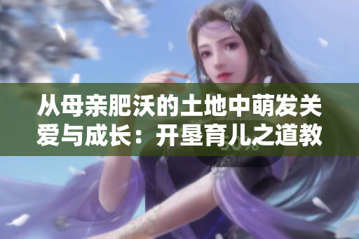 从母亲肥沃的土地中萌发关爱与成长：开垦育儿之道教案