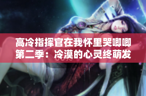 高冷指挥官在我怀里哭唧唧第二季：冷漠的心灵终萌发情感的火花