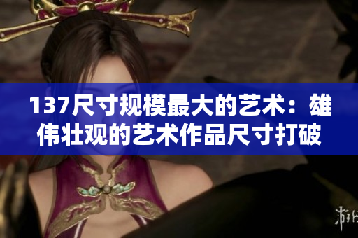 137尺寸规模最大的艺术：雄伟壮观的艺术作品尺寸打破纪录