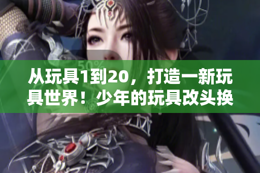 从玩具1到20，打造一新玩具世界！少年的玩具改头换面，焕然重生！