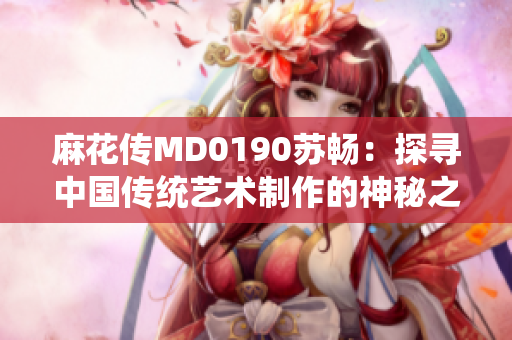 麻花传MD0190苏畅：探寻中国传统艺术制作的神秘之路