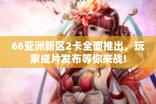 66亚洲新区2卡全面推出，玩家成片发布等你来战!