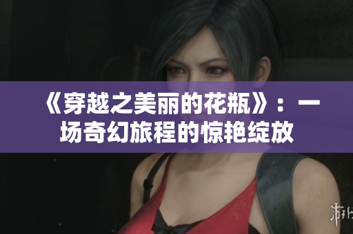《穿越之美丽的花瓶》：一场奇幻旅程的惊艳绽放