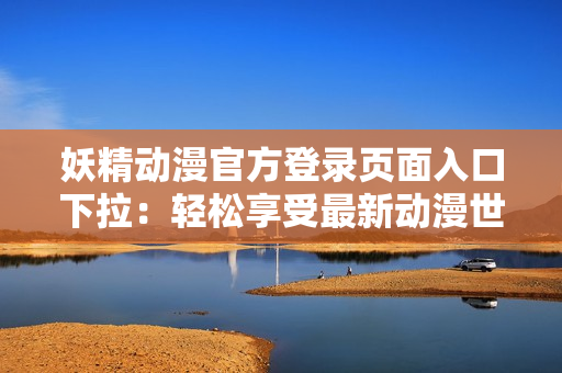 妖精动漫官方登录页面入口下拉：轻松享受最新动漫世界