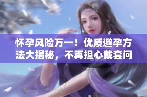 怀孕风险万一！优质避孕方法大揭秘，不再担心戴套问题
