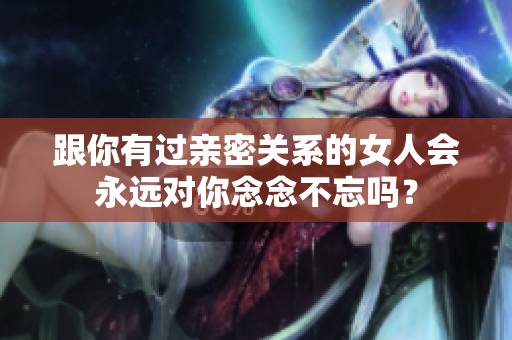 跟你有过亲密关系的女人会永远对你念念不忘吗？