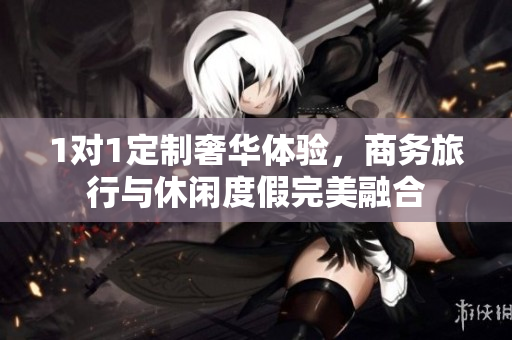 1对1定制奢华体验，商务旅行与休闲度假完美融合